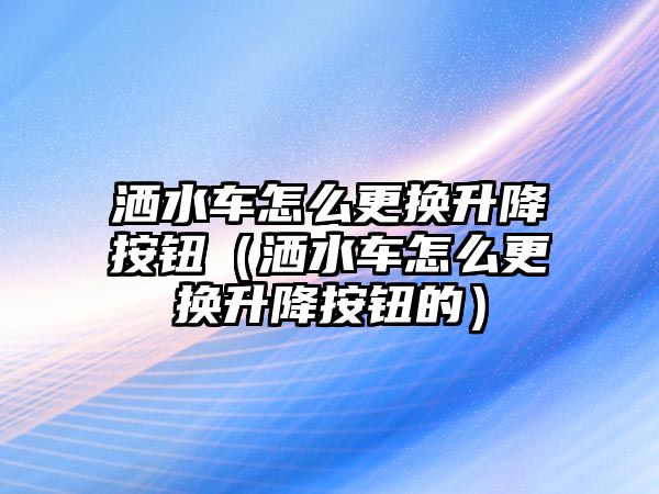 灑水車怎么更換升降按鈕（灑水車怎么更換升降按鈕的）