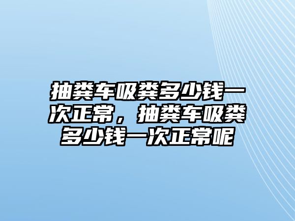 抽糞車吸糞多少錢一次正常，抽糞車吸糞多少錢一次正常呢