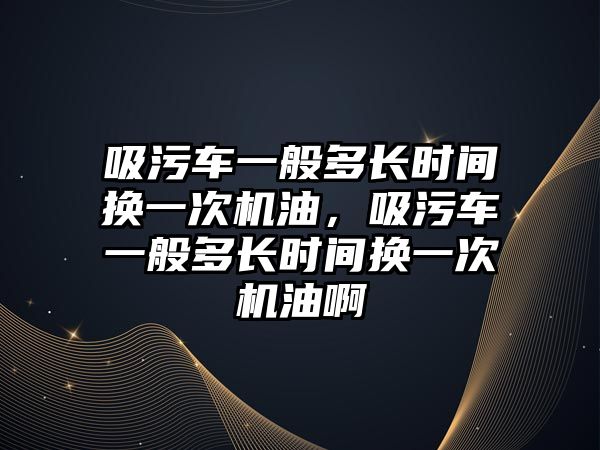 吸污車一般多長時(shí)間換一次機(jī)油，吸污車一般多長時(shí)間換一次機(jī)油啊