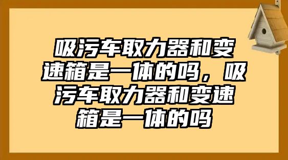 吸污車取力器和變速箱是一體的嗎，吸污車取力器和變速箱是一體的嗎