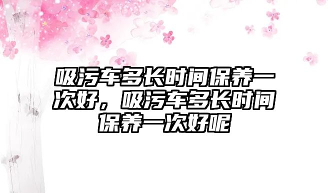 吸污車多長時間保養一次好，吸污車多長時間保養一次好呢