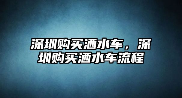 深圳購買灑水車，深圳購買灑水車流程